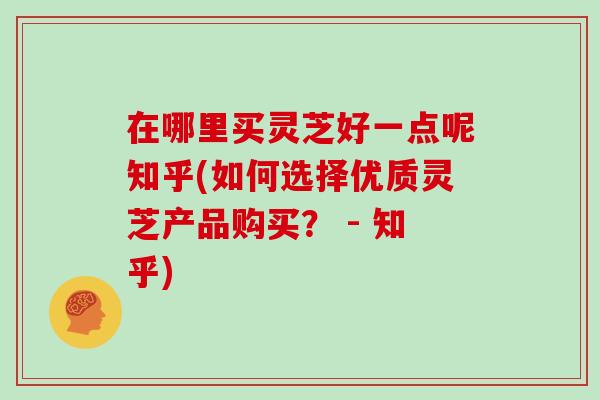在哪里买灵芝好一点呢知乎(如何选择优质灵芝产品购买？ - 知乎)