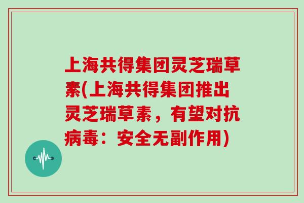 上海共得集团灵芝瑞草素(上海共得集团推出灵芝瑞草素，有望对抗病毒：安全无副作用)