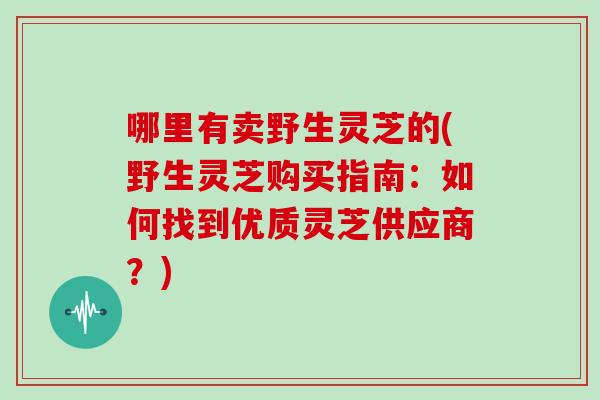 哪里有卖野生灵芝的(野生灵芝购买指南：如何找到优质灵芝供应商？)