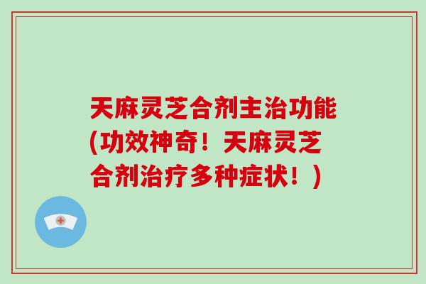 天麻灵芝合剂主治功能(功效神奇！天麻灵芝合剂治疗多种症状！)
