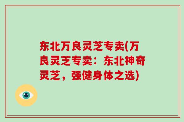 东北万良灵芝专卖(万良灵芝专卖：东北神奇灵芝，强健身体之选)