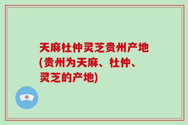 天麻杜仲灵芝贵州产地(贵州为天麻、杜仲、灵芝的产地)