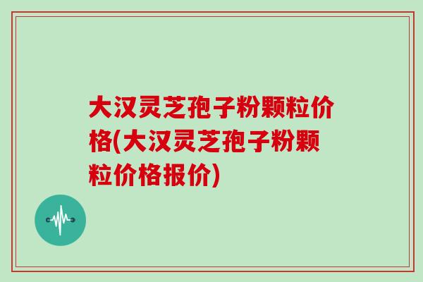 大汉灵芝孢子粉颗粒价格(大汉灵芝孢子粉颗粒价格报价)
