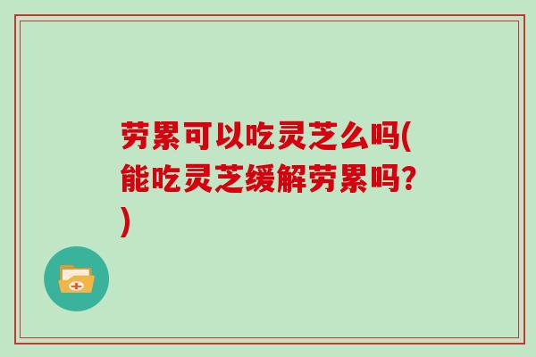 劳累可以吃灵芝么吗(能吃灵芝缓解劳累吗？)