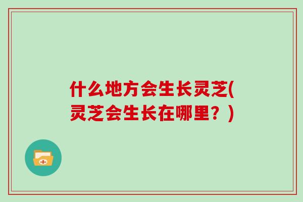 什么地方会生长灵芝(灵芝会生长在哪里？)
