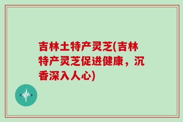 吉林土特产灵芝(吉林特产灵芝促进健康，沉香深入人心)