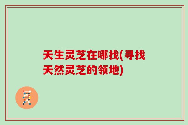 天生灵芝在哪找(寻找天然灵芝的领地)