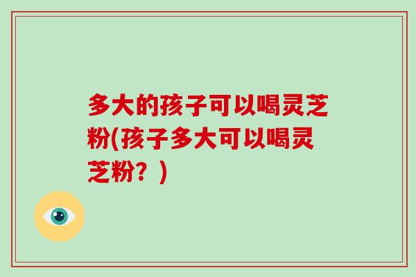 多大的孩子可以喝灵芝粉(孩子多大可以喝灵芝粉？)