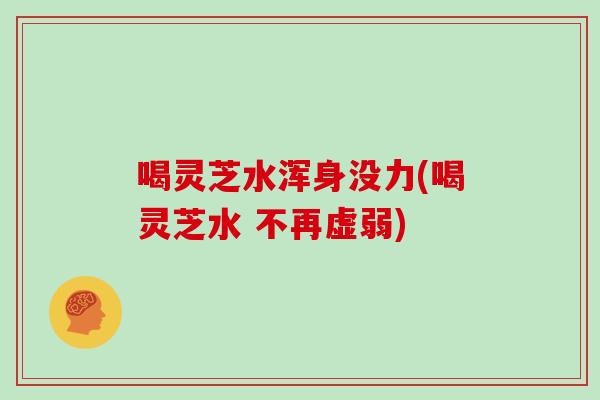 喝灵芝水浑身没力(喝灵芝水 不再虚弱)