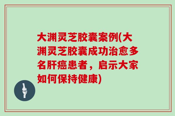 大渊灵芝胶囊案例(大渊灵芝胶囊成功治愈多名肝癌患者，启示大家如何保持健康)
