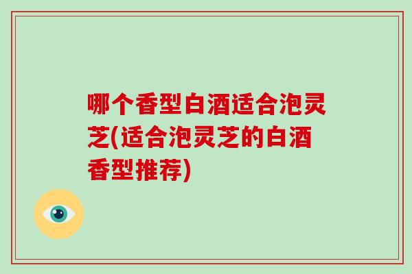 哪个香型白酒适合泡灵芝(适合泡灵芝的白酒香型推荐)
