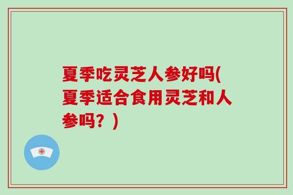 夏季吃灵芝人参好吗(夏季适合食用灵芝和人参吗？)