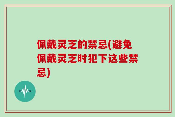 佩戴灵芝的禁忌(避免佩戴灵芝时犯下这些禁忌)