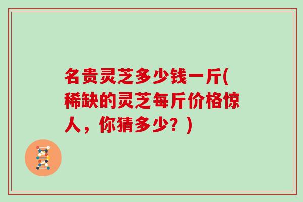 名贵灵芝多少钱一斤(稀缺的灵芝每斤价格惊人，你猜多少？)