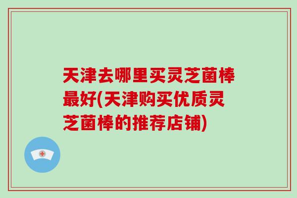 天津去哪里买灵芝菌棒最好(天津购买优质灵芝菌棒的推荐店铺)
