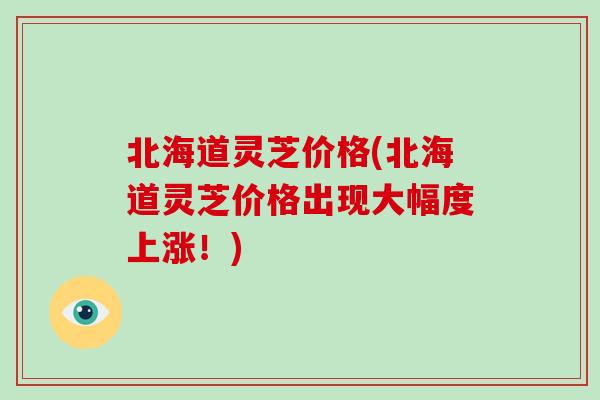 北海道灵芝价格(北海道灵芝价格出现大幅度上涨！)