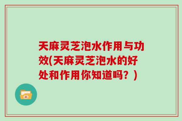 天麻灵芝泡水作用与功效(天麻灵芝泡水的好处和作用你知道吗？)