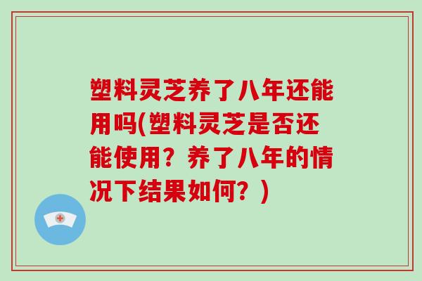 塑料灵芝养了八年还能用吗(塑料灵芝是否还能使用?养了八年的情况下结果如何?)-第1张图片-灵芝大师 塑料灵芝养了八年还能用吗(塑料灵芝是否还能使用?养了八年的情况下结果如何?)-第1张图片-灵芝大师