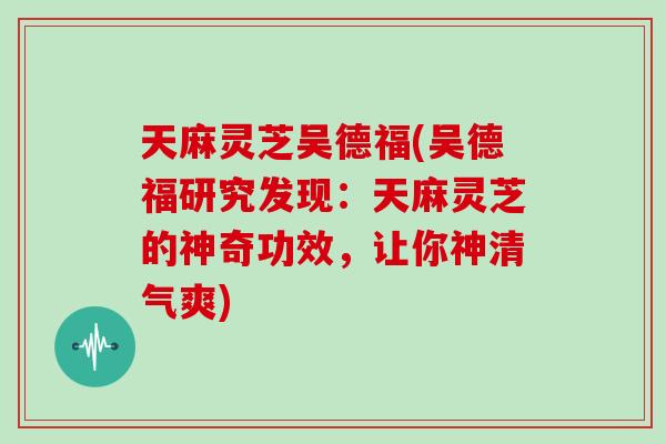 天麻灵芝吴德福(吴德福研究发现：天麻灵芝的神奇功效，让你神清气爽)
