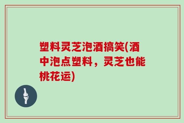 塑料灵芝泡酒搞笑(酒中泡点塑料，灵芝也能桃花运)