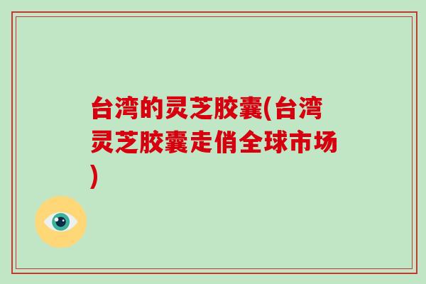 台湾的灵芝胶囊(台湾灵芝胶囊走俏全球市场)