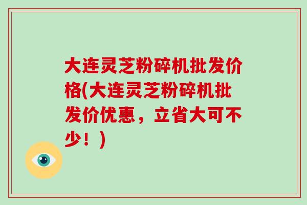 大连灵芝粉碎机批发价格(大连灵芝粉碎机批发价优惠，立省大可不少！)