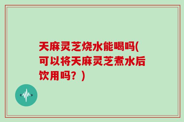 天麻灵芝烧水能喝吗(可以将天麻灵芝煮水后饮用吗？)