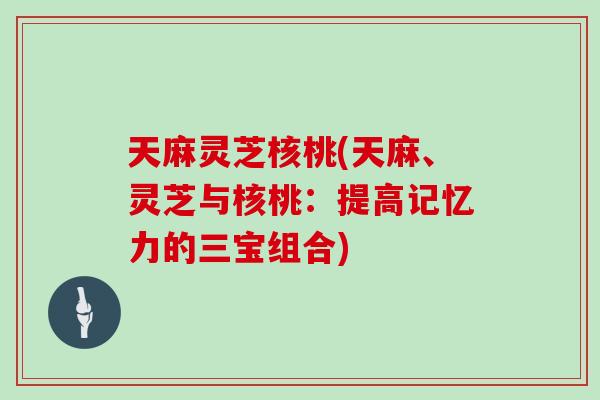 天麻灵芝核桃(天麻、灵芝与核桃：提高记忆力的三宝组合)