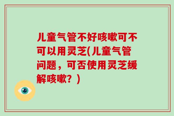 儿童气管不好咳嗽可不可以用灵芝(儿童气管问题，可否使用灵芝缓解咳嗽？)