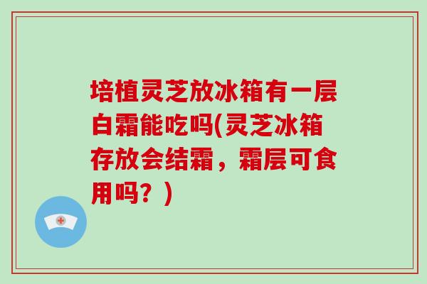 培植灵芝放冰箱有一层白霜能吃吗(灵芝冰箱存放会结霜，霜层可食用吗？)