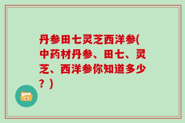 丹参田七灵芝西洋参(中药材丹参、田七、灵芝、西洋参你知道多少？)