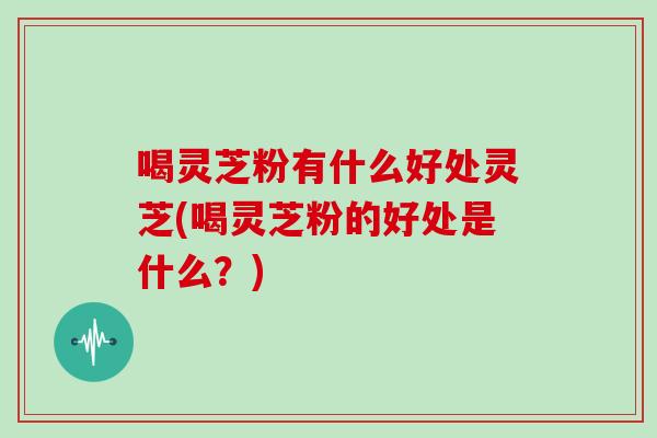 喝灵芝粉有什么好处灵芝(喝灵芝粉的好处是什么？)