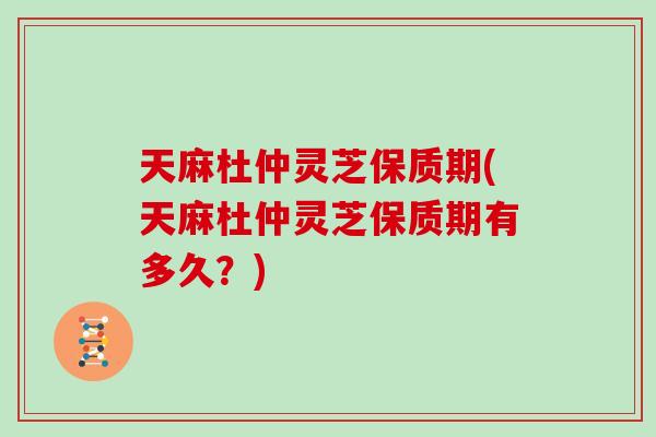 天麻杜仲灵芝保质期(天麻杜仲灵芝保质期有多久？)