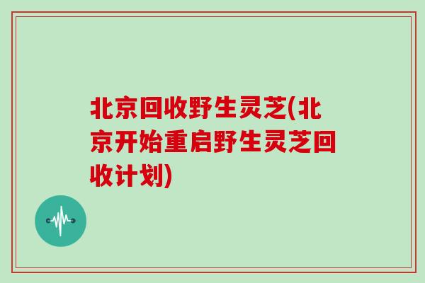 北京回收野生灵芝(北京开始重启野生灵芝回收计划)