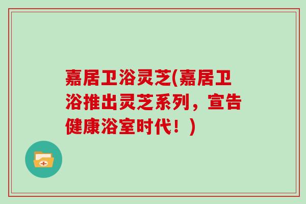 嘉居卫浴灵芝(嘉居卫浴推出灵芝系列，宣告健康浴室时代！)