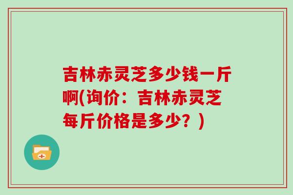 吉林赤灵芝多少钱一斤啊(询价：吉林赤灵芝每斤价格是多少？)