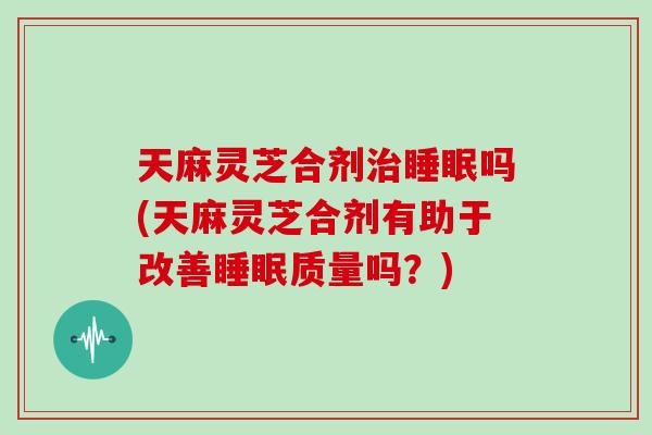 天麻灵芝合剂治睡眠吗(天麻灵芝合剂有助于改善睡眠质量吗?)-第1张图片-灵芝大师 天麻灵芝合剂治睡眠吗(天麻灵芝合剂有助于改善睡眠质量吗?)-第1张图片-灵芝大师