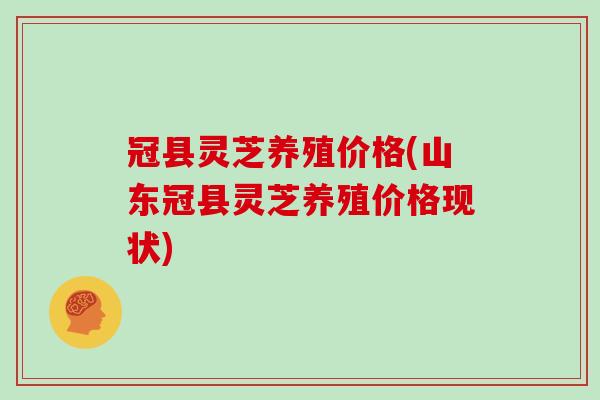 冠县灵芝养殖价格(山东冠县灵芝养殖价格现状)