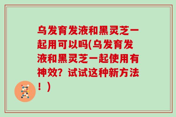 乌发育发液和黑灵芝一起用可以吗(乌发育发液和黑灵芝一起使用有神效?试试这种新方法!)-第1张图片-灵芝大师 乌发育发液和黑灵芝一起用可以吗(乌发育发液和黑灵芝一起使用有神效?试试这种新方法!)-第1张图片-灵芝大师
