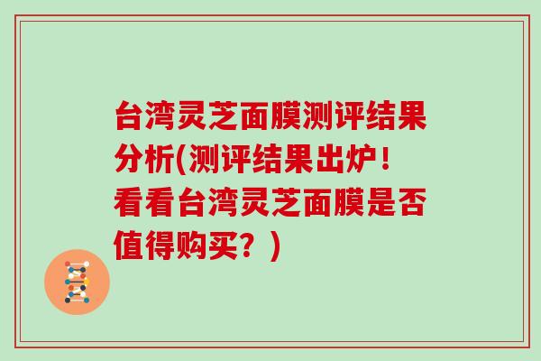 台湾灵芝面膜测评结果分析(测评结果出炉！看看台湾灵芝面膜是否值得购买？)