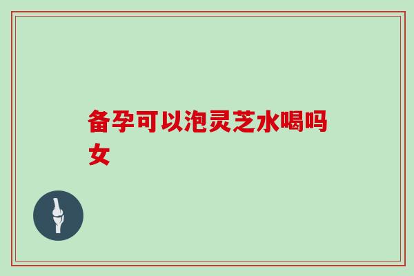 备孕可以泡灵芝水喝吗女