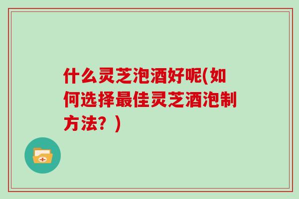 什么灵芝泡酒好呢(如何选择最佳灵芝酒泡制方法？)