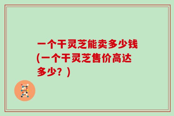 一个干灵芝能卖多少钱(一个干灵芝售价高达多少？)