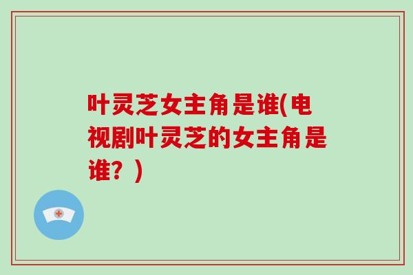 叶灵芝女主角是谁(电视剧叶灵芝的女主角是谁？)-第1张图片-灵芝大师