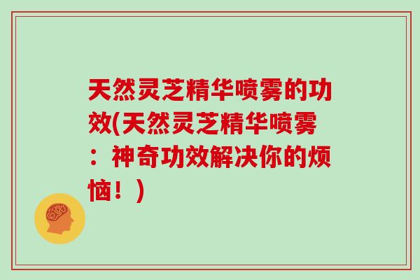天然灵芝精华喷雾的功效(天然灵芝精华喷雾：神奇功效解决你的烦恼！)