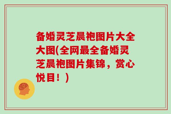 备婚灵芝晨袍图片大全大图(全网最全备婚灵芝晨袍图片集锦，赏心悦目！)