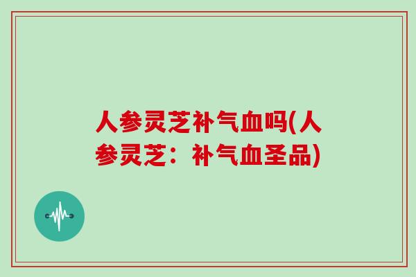 人参灵芝补气血吗(人参灵芝：补气血圣品)