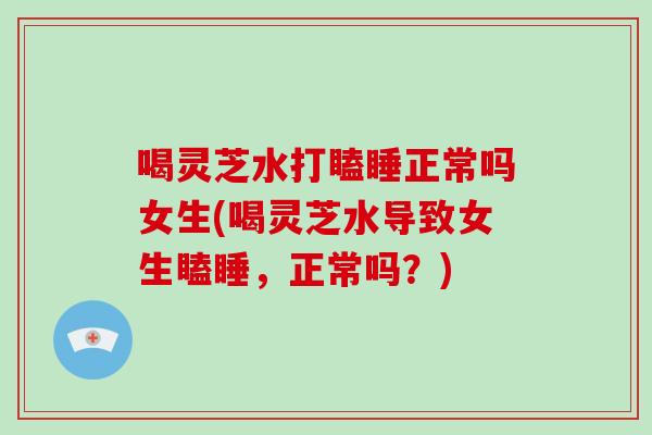 喝灵芝水打瞌睡正常吗女生(喝灵芝水导致女生瞌睡,正常吗?)-第1张图片-灵芝大师 喝灵芝水打瞌睡正常吗女生(喝灵芝水导致女生瞌睡,正常吗?)-第1张图片-灵芝大师