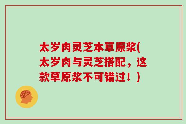 太岁肉灵芝本草原浆(太岁肉与灵芝搭配，这款草原浆不可错过！)