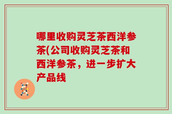 哪里收购灵芝茶西洋参茶(公司收购灵芝茶和西洋参茶，进一步扩大产品线